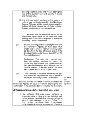 studding weight in carats and free on board price
rate of the jewellery item and quantity in pieces
and the total value;
(ii) the Unit may export jewellery on the basis of a
notional rate certificate issued by the Nominated
Agency. This rate will be based on the prevailing
Gold or US Dollar rate and the US Dollar or Indian
Rupees rate in the notional rate certificate:
Provided that the certificate issued by the
Nominated Agency shall not be older than three
working days of the date of shipment or as may be
notified by Central Government;
(iii) the Unit obtaining gold or silver or platinum from
the Nominated Agency on loan basis shall
export gold or silver or platinum jewellery within
90 days from the date of release except if the
precious metal was purchased outright from the
Nominated Agency;
Explanation: The units can convert such
loan into outright purchase by paying the
outstanding loan amount plus interest provided
they exercise this option within 90 days from the
date of release of precious metal. 90 days
export period will not apply in such cases.
(iv) the Unit may fix the price and repay the gold
loan within 180 days from the date of export or
as may be notified by Central Government:
Provided that the price shall be communicated to the
Nominated Agency for issue a certificate showing the final
confirmation of the rate to the bank negotiating the document.
(3) Procedure for export of software shall be as under:-
(i) the software Unit may export software or
processed data or data analysed including call
center services via data link or internet or e-mail or
through other electronic mode and Softex Form
duly certified by Development Commissioner
under Foreign Exchange Management (Export of
No. 14 of
SEZ
customs
regulation
 