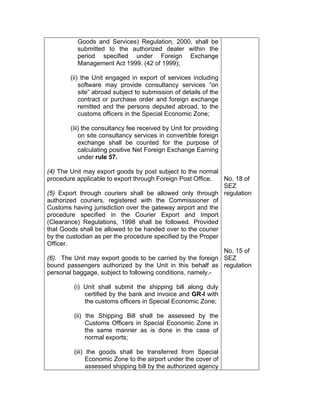 Goods and Services) Regulation, 2000, shall be
submitted to the authorized dealer within the
period specified under Foreign Exchange
Management Act 1999. (42 of 1999);
(ii) the Unit engaged in export of services including
software may provide consultancy services “on
site” abroad subject to submission of details of the
contract or purchase order and foreign exchange
remitted and the persons deputed abroad, to the
customs officers in the Special Economic Zone;
(iii) the consultancy fee received by Unit for providing
on site consultancy services in convertible foreign
exchange shall be counted for the purpose of
calculating positive Net Foreign Exchange Earning
under rule 57.
(4) The Unit may export goods by post subject to the normal
procedure applicable to export through Foreign Post Office.
(5) Export through couriers shall be allowed only through
authorized couriers, registered with the Commissioner of
Customs having jurisdiction over the gateway airport and the
procedure specified in the Courier Export and Import
(Clearance) Regulations, 1998 shall be followed. Provided
that Goods shall be allowed to be handed over to the courier
by the custodian as per the procedure specified by the Proper
Officer.
(6). The Unit may export goods to be carried by the foreign
bound passengers authorized by the Unit in this behalf as
personal baggage, subject to following conditions, namely.-
(i) Unit shall submit the shipping bill along duly
certified by the bank and invoice and GR-I with
the customs officers in Special Economic Zone;
(ii) the Shipping Bill shall be assessed by the
Customs Officers in Special Economic Zone in
the same manner as is done in the case of
normal exports;
(iii) the goods shall be transferred from Special
Economic Zone to the airport under the cover of
assessed shipping bill by the authorized agency
No. 18 of
SEZ
regulation
No. 15 of
SEZ
regulation
 