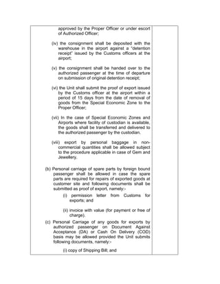 approved by the Proper Officer or under escort
of Authorized Officer;
(iv) the consignment shall be deposited with the
warehouse in the airport against a “detention
receipt” issued by the Customs officers at the
airport;
(v) the consignment shall be handed over to the
authorized passenger at the time of departure
on submission of original detention receipt;
(vi) the Unit shall submit the proof of export issued
by the Customs officer at the airport within a
period of 15 days from the date of removal of
goods from the Special Economic Zone to the
Proper Officer;
(vii) In the case of Special Economic Zones and
Airports where facility of custodian is available,
the goods shall be transferred and delivered to
the authorized passenger by the custodian.
(viii) export by personal baggage in non-
commercial quantities shall be allowed subject
to the procedure applicable in case of Gem and
Jewellery.
(b) Personal carriage of spare parts by foreign bound
passenger shall be allowed in case the spare
parts are required for repairs of exported goods at
customer site and following documents shall be
submitted as proof of export, namely:-
(i) permission letter from Customs for
exports; and
(ii) invoice with value (for payment or free of
charge).
(c) Personal Carriage of any goods for exports by
authorized passenger on Document Against
Acceptance (DA) or Cash On Delivery (COD)
basis may be allowed provided the Unit submits
following documents, namely:-
(i) copy of Shipping Bill; and
 