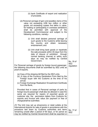 (ii) bank Certificate of export and realization
of proceeds.
(d) Personal carriage of gem and jewellery items of the
value not exceeding US$ two million or other
goods not exceeding rupees five lakhs in value,
for holding or participating in overseas exhibitions
shall be permitted with approval of the
Development Commissioner and subject to the
following conditions, namely:-
(i) Unit shall declare personal carriage of
such goods to the Customs while leaving
the country and obtain necessary
endorsement; and
(ii) Unit shall bring back goods or repatriate
the sale proceeds within 45 days from the
date of closure of exhibition through
normal banking channel or within such
days as may be notified by Central
Government.
For Personal carriage of goods by foreign bound passenger,
the following documents shall be submitted by SEZ units as
proof of exports.
(a) Copy of the shipping bill filed by the SEZ units;
(b) A copy of the Currency Declaration Form filed by the
Foreign buyer with the Customs at the time of his
arrival;
(c) Foreign Exchange Realisation/ Encashment Certificate
from the Bank;
Provided that in cases of Personal carriage of parts by
foreign bound passenger shall also be allowed in case the
same are required for repairs of exported goods at
customer site, the permission letters from Customs for
exports and Invoice with value (for payment or free of
charge)shall be submitted.
(7) The Unit may set up showrooms or retail outlets at the
International Airports for sale of goods in accordance with the
procedure laid down by Customs authorities and items
remaining unsold after a period of 60 days, or for period as
may be notified by Central Government shall be exported or
No. 16 of
SEZ
regulation
No. 17 of
SEZ
 