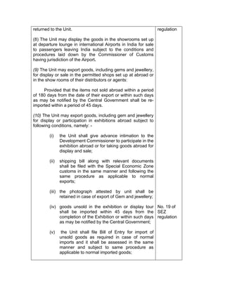 returned to the Unit.
(8) The Unit may display the goods in the showrooms set up
at departure lounge in international Airports in India for sale
to passengers leaving India subject to the conditions and
procedures laid down by the Commissioner of Customs
having jurisdiction of the Airport.
(9) The Unit may export goods, including gems and jewellery,
for display or sale in the permitted shops set up at abroad or
in the show rooms of their distributors or agents:
Provided that the items not sold abroad within a period
of 180 days from the date of their export or within such days
as may be notified by the Central Government shall be re-
imported within a period of 45 days.
(10) The Unit may export goods, including gem and jewellery
for display or participation in exhibitions abroad subject to
following conditions, namely: -
(i) the Unit shall give advance intimation to the
Development Commissioner to participate in the
exhibition abroad or for taking goods abroad for
display and sale;
(ii) shipping bill along with relevant documents
shall be filed with the Special Economic Zone
customs in the same manner and following the
same procedure as applicable to normal
exports;
(iii) the photograph attested by unit shall be
retained in case of export of Gem and jewellery;
(iv) goods unsold in the exhibition or display tour
shall be imported within 45 days from the
completion of the Exhibition or within such days
as may be notified by the Central Government;
(v) the Unit shall file Bill of Entry for import of
unsold goods as required in case of normal
imports and it shall be assessed in the same
manner and subject to same procedure as
applicable to normal imported goods;
regulation
No. 19 of
SEZ
regulation
 