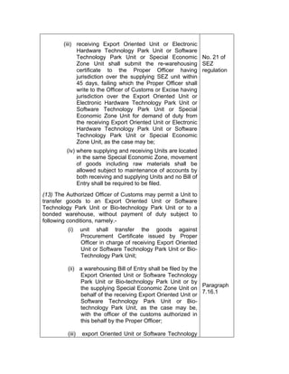 (iii) receiving Export Oriented Unit or Electronic
Hardware Technology Park Unit or Software
Technology Park Unit or Special Economic
Zone Unit shall submit the re-warehousing
certificate to the Proper Officer having
jurisdiction over the supplying SEZ unit within
45 days, failing which the Proper Officer shall
write to the Officer of Customs or Excise having
jurisdiction over the Export Oriented Unit or
Electronic Hardware Technology Park Unit or
Software Technology Park Unit or Special
Economic Zone Unit for demand of duty from
the receiving Export Oriented Unit or Electronic
Hardware Technology Park Unit or Software
Technology Park Unit or Special Economic
Zone Unit, as the case may be;
(iv) where supplying and receiving Units are located
in the same Special Economic Zone, movement
of goods including raw materials shall be
allowed subject to maintenance of accounts by
both receiving and supplying Units and no Bill of
Entry shall be required to be filed.
(13) The Authorized Officer of Customs may permit a Unit to
transfer goods to an Export Oriented Unit or Software
Technology Park Unit or Bio-technology Park Unit or to a
bonded warehouse, without payment of duty subject to
following conditions, namely.-
(i) unit shall transfer the goods against
Procurement Certificate issued by Proper
Officer in charge of receiving Export Oriented
Unit or Software Technology Park Unit or Bio-
Technology Park Unit;
(ii) a warehousing Bill of Entry shall be filed by the
Export Oriented Unit or Software Technology
Park Unit or Bio-technology Park Unit or by
the supplying Special Economic Zone Unit on
behalf of the receiving Export Oriented Unit or
Software Technology Park Unit or Bio-
technology Park Unit, as the case may be,
with the officer of the customs authorized in
this behalf by the Proper Officer;
(iii) export Oriented Unit or Software Technology
No. 21 of
SEZ
regulation
Paragraph
7.16.1
 