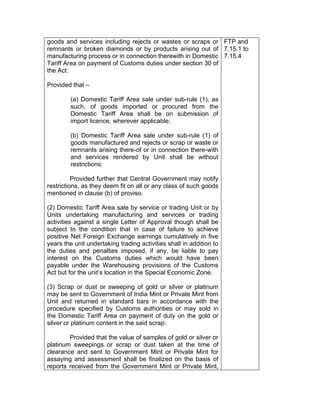goods and services including rejects or wastes or scraps or
remnants or broken diamonds or by products arising out of
manufacturing process or in connection therewith in Domestic
Tariff Area on payment of Customs duties under section 30 of
the Act:
Provided that –
(a) Domestic Tariff Area sale under sub-rule (1), as
such, of goods imported or procured from the
Domestic Tariff Area shall be on submission of
import licence, wherever applicable;
(b) Domestic Tariff Area sale under sub-rule (1) of
goods manufactured and rejects or scrap or waste or
remnants arising there-of or in connection there-with
and services rendered by Unit shall be without
restrictions:
Provided further that Central Government may notify
restrictions, as they deem fit on all or any class of such goods
mentioned in clause (b) of proviso.
(2) Domestic Tariff Area sale by service or trading Unit or by
Units undertaking manufacturing and services or trading
activities against a single Letter of Approval though shall be
subject to the condition that in case of failure to achieve
positive Net Foreign Exchange earnings cumulatively in five
years the unit undertaking trading activities shall in addition to
the duties and penalties imposed, if any, be liable to pay
interest on the Customs duties which would have been
payable under the Warehousing provisions of the Customs
Act but for the unit’s location in the Special Economic Zone.
(3) Scrap or dust or sweeping of gold or silver or platinum
may be sent to Government of India Mint or Private Mint from
Unit and returned in standard bars in accordance with the
procedure specified by Customs authorities or may sold in
the Domestic Tariff Area on payment of duty on the gold or
silver or platinum content in the said scrap:
Provided that the value of samples of gold or silver or
platinum sweepings or scrap or dust taken at the time of
clearance and sent to Government Mint or Private Mint for
assaying and assessment shall be finalized on the basis of
reports received from the Government Mint or Private Mint,
FTP and
7.15.1 to
7.15.4
 