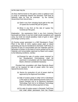 as the case may be.
(4) Duty shall be levied on the gold or silver or platinum dust
or scrap or sweepings cleared into Domestic Tariff Area at
following rates as may be amended by the Central
Government from time to time, : -
(a) Gold in any form including liquid gold at the rate
of rupees two hundred fifty per ten grams.
(b) Silver in any form at the rate of rupees five
hundred per Kilo gram.
Explanation: the expressions Gold in any form including
liquid gold and Silver in any form shall include medallions and
coins, but shall not include jewellery made of gold or silver
and foreign currency coins.
(5) Surplus power generated in a SEZ Developer’s Power
Plant in the SEZ or Unit’s captive power plant or diesel
generating set may be transferred to Domestic Tariff Area on
payment of duty on consumables and raw materials used for
generation of power on the basis of norms worked out for raw
materials and consumables approved by Board and subject
to the following conditions, namely:-
(a) Proposal for sale of surplus power received by
the Development Commissioner shall be
examined in consultation with the State Electricity
Board, wherever considered necessary:
Provided that consultation with State Electricity Board
shall not be required for sale of power within the same
Special Economic Zone.
(b) Norms for production of unit of power shall be
approved by the Approval Committee;
(c) Sale of surplus power to other Unit or Developer
in the same or other Special Economic Zone or to
Export Oriented Unit or to Electronic Hardware
Technology Park Unit or to Software Technology
Park Unit, shall be without payment of duty;
(d) For sale of surplus power in Domestic Tariff Area
Unit shall obtain permission from the Proper
Para 4 of
appendix
14I-C of
HB
 