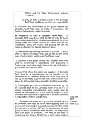 Officer and the State Government authority
concerned;
(e) Duty on sale of surplus power to the Domestic
Tariff Area shall be as provided for in sub-rule (5).
(6) Valuation and assessment of the goods cleared into
Domestic Tariff Area shall be made in accordance with
Customs Act and rules made there under.
49. Procedure for Sale in Domestic Tariff Area.- (1)
Domestic Tariff Area buyer shall file Bill of Entry for home
consumption giving therein complete description of the goods
namely make and model number and serial number and
specification along with invoice and packing list with the
customs officers in the Special Economic Zone.
(2) Notwithstanding anything contained in sub-rule (1), Bill of
Entry for home consumption may also be filed by Unit on the
basis of authorization by Domestic Tariff Area buyer.
(3) Valuation of the goods cleared into Domestic Tariff Area
shall be determined in accordance with provisions of
Customs Act and rules made there-under as applicable to
goods when imported into India.
Provided that where the goods are supplied in Domestic
Tariff Area by a manufacturing service provider on the
instructions of an Overseas entity, the Bill of Entry shall be
filed by the domestic buyer on the basis of transaction value
as per the commercial invoice issued by the Overseas entity.
(4) Where goods procured from Domestic Tariff Area by Unit
are supplied back to the Domestic Tariff Area as it is or
without substantial manufacturing, such goods shall be
treated as re-imported goods and shall be subject to such
procedure and conditions as applicable in the case of normal
re-import of goods from outside India:
Provided that where such goods are supplied back to
the Domestic Tariff Area as it is or after subjecting them to a
process not amounting to manufacture and where the import
duty on such goods is ‘‘Nil” and on procurement of such
goods no export entitlements were allowed, Unit may supply
back such goods to Domestic Tariff Area on the basis of
invoice only and filing of Bill of Entry in such cases shall not
Rule 9 of
SEZ
customs
rules 2003
 