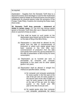 be required.
Explanation: - Supplies from the Domestic Tariff Area to a
Special Economic Zone Developer or Unit for their Authorized
operations shall be treated as Physical Exports and all export
entitlements for physical exports under the provisions of the
Foreign Trade Policy, Customs Act including the Rules made
there under,
50. Domestic Tariff Area removals - abatement of
duties in certain cases.- (1) The Unit may remove capital
goods to Domestic Tariff Area after use in Special Economic
Zone on payment of duty as under:-
(a) Duty shall be levied on such goods on the
depreciated value thereof and at the rate in force
on the date of filing of the Bill of Entry;
(b) Depreciation in value shall be allowed for the
period from the date of commencement of
production or where such capital goods have
been received in the Unit after such
commencement of production from the date
such goods have come into use for production to
the date of presentation of Bill of Entry for home
consumption;
(c) Depreciation up to hundred per cent. is
permissible for computer and computer
peripherals in five years and for other capital
goods in ten years;
(d) Depreciation shall be allowed in straight line
method as specified below, namely.-
(i) for computer and computer peripherals
for every quarter in the first year at the
rate of ten per cent. for every quarter in
the second year at the rate of eight per
cent. for every quarter in the third year
at the rate of five per cent. for every
quarter in the fourth and fifth
year at the rate of one per cent;
(ii) for capital goods other then computer
and computer peripherals for every
 