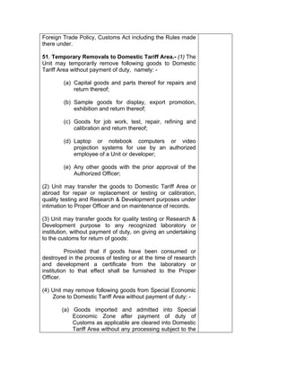 Foreign Trade Policy, Customs Act including the Rules made
there under.
51. Temporary Removals to Domestic Tariff Area.- (1) The
Unit may temporarily remove following goods to Domestic
Tariff Area without payment of duty, namely: -
(a) Capital goods and parts thereof for repairs and
return thereof;
(b) Sample goods for display, export promotion,
exhibition and return thereof;
(c) Goods for job work, test, repair, refining and
calibration and return thereof;
(d) Laptop or notebook computers or video
projection systems for use by an authorized
employee of a Unit or developer;
(e) Any other goods with the prior approval of the
Authorized Officer;
(2) Unit may transfer the goods to Domestic Tariff Area or
abroad for repair or replacement or testing or calibration,
quality testing and Research & Development purposes under
intimation to Proper Officer and on maintenance of records.
(3) Unit may transfer goods for quality testing or Research &
Development purpose to any recognized laboratory or
institution, without payment of duty, on giving an undertaking
to the customs for return of goods:
Provided that if goods have been consumed or
destroyed in the process of testing or at the time of research
and development a certificate from the laboratory or
institution to that effect shall be furnished to the Proper
Officer.
(4) Unit may remove following goods from Special Economic
Zone to Domestic Tariff Area without payment of duty: -
(a) Goods imported and admitted into Special
Economic Zone after payment of duty of
Customs as applicable are cleared into Domestic
Tariff Area without any processing subject to the
 