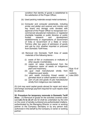 condition that identity of goods is established to
the satisfaction of the Proper Officer;
(b) Used packing materials except metal containers;
(c) Computer and computer peripherals, including
printer and plotter and scanner and monitor and
key board and storage units donated with
approval of the Proper Officer to recognized non-
commercial educational institutions or registered
charitable hospitals or public libraries or public
funded research and development
establishments or organizations of Government
of India or Government of a State or Union
Territory after two years of admission of goods
and use by Unit, whether imported or procured
from Domestic Tariff Area;
(d) Removal into Domestic Tariff Area of waste
materials of the following items:-
(i) waste of fish or crustaceans or mollusks or
other aquatic invertebrates;
(ii) castor oil cakes manufactured from the
indigenous castor oil seeds on indigenous
plant and machinery;
(iii) guar meal manufactured wholly from
indigenous guar seeds;
(iv) yarn waste (including thread waste) or
garneted stock or cotton-carded or combed;
(v) yarn of jute and goods of jute manufactured
wholly from indigenous raw materials.
(5) Unit may send capital goods abroad for repair and return
and foreign exchange payment required for such repairs shall
be allowed.
52. Procedure for temporary removals in Domestic Tariff
Area.- (1) Removal of goods for the activities covered under
sub-rule (1) to (3) of rule 52 shall be undertaken by the Unit
on the cover of serially-numbered pre-authenticated challans,
authenticated by the Managing Director or owner or working
partner or the Company Secretary or by any person duly
authorized in this behalf by the Company or owner or working
partner:
Rule 10 of
SEZ
customs
rules 2003
 