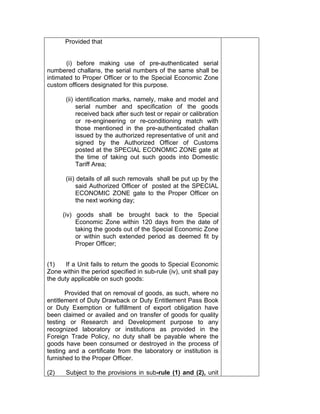 Provided that
(i) before making use of pre-authenticated serial
numbered challans, the serial numbers of the same shall be
intimated to Proper Officer or to the Special Economic Zone
custom officers designated for this purpose.
(ii) identification marks, namely, make and model and
serial number and specification of the goods
received back after such test or repair or calibration
or re-engineering or re-conditioning match with
those mentioned in the pre-authenticated challan
issued by the authorized representative of unit and
signed by the Authorized Officer of Customs
posted at the SPECIAL ECONOMIC ZONE gate at
the time of taking out such goods into Domestic
Tariff Area;
(iii) details of all such removals shall be put up by the
said Authorized Officer of posted at the SPECIAL
ECONOMIC ZONE gate to the Proper Officer on
the next working day;
(iv) goods shall be brought back to the Special
Economic Zone within 120 days from the date of
taking the goods out of the Special Economic Zone
or within such extended period as deemed fit by
Proper Officer;
(1) If a Unit fails to return the goods to Special Economic
Zone within the period specified in sub-rule (iv), unit shall pay
the duty applicable on such goods:
Provided that on removal of goods, as such, where no
entitlement of Duty Drawback or Duty Entitlement Pass Book
or Duty Exemption or fulfillment of export obligation have
been claimed or availed and on transfer of goods for quality
testing or Research and Development purpose to any
recognized laboratory or institutions as provided in the
Foreign Trade Policy, no duty shall be payable where the
goods have been consumed or destroyed in the process of
testing and a certificate from the laboratory or institution is
furnished to the Proper Officer.
(2) Subject to the provisions in sub-rule (1) and (2), unit
 