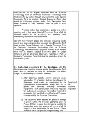 manufacture, to an Export Oriented Unit or Software
Technology Park or Electronic Hardware Technology Park
Units directly by unit or through any unit in the same Special
Economic Zone or another Special Economic Zone, duty
equal to entitlement availed under Duty Exemption Pass
Book Scheme or Duty Drawback shall be paid on such
removal:
Provided further that clearance of goods by a unit to
another unit in the same Special Economic Zone shall be
allowed subject to the supplying and receiving units
maintaining records of such transaction.
(2) Unit may transfer goods and services including capital
goods and spares imported or procured from Domestic Tariff
Area to other Export Oriented Unit or Special Economic Zone
or Electronic Hardware Technology Park or Software
Technology Park Unit without payment of duty, such transfer
from unit to another Special Economic Zone or Export
Oriented Unit or Electronic Hardware Technology Park or
Software Technology Park Unit shall be treated as import for
the receiving unit.
54. Authorized operations by the Developer.- (1) The
Developer may import or procure goods from Domestic Tariff
Area without payment of duty for authorized operations,
subject to the following conditions, namely.-
(i) After obtaining specific activity approval under
sub-section (2) of section 4 of Act from Board, the
Developer shall make an application to the
Development Commissioner along with list of
goods and services, including machinery,
equipments and construction materials required
for authorized operations, hereinafter referred to
as goods, duly certified by a Chartered Engineer
for approval by the Approval Committee;
(ii) The Developer shall declare the place of storage
of goods within the Special Economic Zone to
Proper Officer. In case the storage is outside the
processing area, the storage of goods shall be
subject to the satisfaction of the Proper Officer
and shall be as per procedure specified by him;
Para 33 of
SEZ
customs
regulation
 