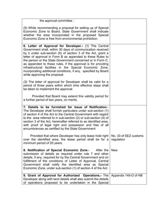 the approval committee ;
(9) While recommending a proposal for setting up of Special
Economic Zone to Board, State Government shall indicate
whether the area incorporated in the proposed Special
Economic Zone is free from environmental prohibition.
6. Letter of Approval for Developer.- (1) The Central
Government shall, within 30 days of communication received
by it under sub-section (9) of section 3 of the Act, grant a
letter of approval in Form B as appended to these Rules to
the person or the State Government concerned or in Form C,
as appended to these rules, if the approval is for providing
infrastructural facilities in the Special Economic Zone,
incorporating additional conditions, if any, specified by Board
while approving the proposal.
(2) The letter of approval for Developer shall be valid for a
period of three years within which time effective steps shall
be taken to implement the approval:
Provided that Board may extend this validity period for
a further period of two years, on merits.
7. Details to be furnished for issue of Notification.-
The Developer shall furnish particulars under sub-section (1)
of section 4 of the Act to the Central Government with regard
to the area referred to in sub-section (2) or sub-section (4) of
section 3 of the Act, hereinafter referred to as identified area,
with proof of legal right and possession and free of all
encumbrances as certified by the State Government:
Provided that where Developer has only lease hold right
over the identified area, the lease period shall be for a
minimum period of 20 years.
8. Notification of Special Economic Zone.- After the
submission of details as required under rule 7 and other
details, if any, required for by the Central Government and on
fulfillment of the conditions of Letter of Approval, Central
Government shall notify the identified area as Special
Economic Zone, under sub-section (1) of section 4 of the Act.
No. 33 of SEZ customs
regulation
New
9. Grant of Approval for Authorized Operations.- The
Developer along with land details shall also submit the details
of operations proposed to be undertaken in the Special
Appendix 14II-O of HB
 