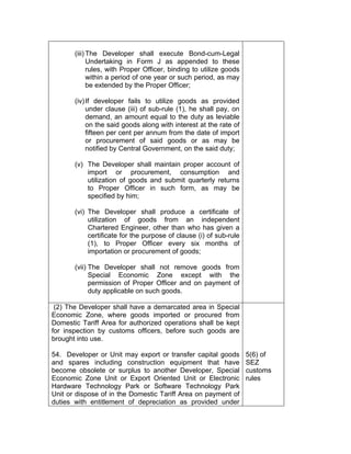 (iii) The Developer shall execute Bond-cum-Legal
Undertaking in Form J as appended to these
rules, with Proper Officer, binding to utilize goods
within a period of one year or such period, as may
be extended by the Proper Officer;
(iv)If developer fails to utilize goods as provided
under clause (iii) of sub-rule (1), he shall pay, on
demand, an amount equal to the duty as leviable
on the said goods along with interest at the rate of
fifteen per cent per annum from the date of import
or procurement of said goods or as may be
notified by Central Government, on the said duty;
(v) The Developer shall maintain proper account of
import or procurement, consumption and
utilization of goods and submit quarterly returns
to Proper Officer in such form, as may be
specified by him;
(vi) The Developer shall produce a certificate of
utilization of goods from an independent
Chartered Engineer, other than who has given a
certificate for the purpose of clause (i) of sub-rule
(1), to Proper Officer every six months of
importation or procurement of goods;
(vii) The Developer shall not remove goods from
Special Economic Zone except with the
permission of Proper Officer and on payment of
duty applicable on such goods.
(2) The Developer shall have a demarcated area in Special
Economic Zone, where goods imported or procured from
Domestic Tariff Area for authorized operations shall be kept
for inspection by customs officers, before such goods are
brought into use.
54. Developer or Unit may export or transfer capital goods
and spares including construction equipment that have
become obsolete or surplus to another Developer, Special
Economic Zone Unit or Export Oriented Unit or Electronic
Hardware Technology Park or Software Technology Park
Unit or dispose of in the Domestic Tariff Area on payment of
duties with entitlement of depreciation as provided under
5(6) of
SEZ
customs
rules
 