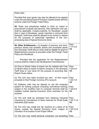 these rules;
Provided that such goods may also be allowed to be cleared
under the prevailing Export Promotion Capital Goods (EPCG)
scheme under the Foreign Trade Policy.
55. Rules and procedures related to Units on import or
procurement of goods and services, their admission and use,
shall be applicable, mutatis-mutandis, for Developer, except
that in case of Developer, goods imported or procured from
Domestic Tariff Area shall be allowed to be moved or utilized
for the purposes of authorized operations in the non-
processing area of Special Economic Zone.
56. Other Entitlements.- (1) Supplier of precious and semi-
precious stones and synthetic stones and processed pearls
from Domestic Tariff Area to Units shall be eligible for grant of
Replenishment License as provided under the Foreign Trade
Policy and Handbook:
Provided that the application for the Replenishment
Licence shall be made to the Development Commissioner.
Para
7.17.4 of
HB
(2) Free on Board Value of export can be clubbed with Free
on Board value of export of parent company in the Domestic
Tariff Area or vice versa for the purpose of according Star
Export House status.
(3) The Unit may retain hundred per cent. of their export
proceeds in their Foreign Currency (FC) account.
(4) Software units may be allowed to use the computer
system for training purpose (including commercial training)
subject to the condition that no computer terminal shall be
installed outside Special Economic Zone premises for the
purpose.
(5) The Unit shall be exempted from obtaining Industrial
Licensing for manufacture of items reserved for Small Scale
Industries (SSI) sector.
(6) The Unit may install one fax machine at a place of its
choice, outside the Special Economic Zone, subject to
intimation of its location to the Proper Officer.
(7) The Unit may install personal computers not exceeding
Para
7.20.4 of
HB
Para
7.20.7 of
HB
Para
7.20.9 of
HB
Para
7.20.11 of
HB
Para
7.20.13 of
HB
Para
 