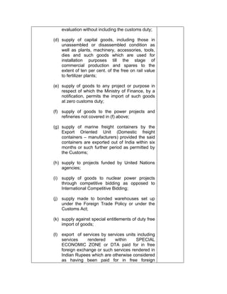 evaluation without including the customs duty;
(d) supply of capital goods, including those in
unassembled or disassembled condition as
well as plants, machinery, accessories, tools,
dies and such goods which are used for
installation purposes till the stage of
commercial production and spares to the
extent of ten per cent. of the free on rail value
to fertilizer plants;
(e) supply of goods to any project or purpose in
respect of which the Ministry of Finance, by a
notification, permits the import of such goods
at zero customs duty;
(f) supply of goods to the power projects and
refineries not covered in (f) above;
(g) supply of marine freight containers by the
Export Oriented Unit (Domestic freight
containers – manufacturers) provided the said
containers are exported out of India within six
months or such further period as permitted by
the Customs;
(h) supply to projects funded by United Nations
agencies;
(i) supply of goods to nuclear power projects
through competitive bidding as opposed to
International Competitive Bidding;
(j) supply made to bonded warehouses set up
under the Foreign Trade Policy or under the
Customs Act;
(k) supply against special entitlements of duty free
import of goods;
(l) export of services by services units including
services rendered within SPECIAL
ECONOMIC ZONE or DTA paid for in free
foreign exchange or such services rendered in
Indian Rupees which are otherwise considered
as having been paid for in free foreign
 