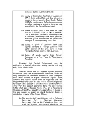 exchange by Reserve Bank of India;
(m) supply of Information Technology Agreement
(ITA-1) items and notified zero duty telecom or
electronic items, namely, Color Display Tubes
(CDT) for monitors and Deflection components
for colour monitors or any other items as may
be notified by the Central Government;
(n) supply to other units in the same or other
Special Economic Zone or Export Oriented
Unit or Electronic Hardware Technology Park
or Software Technology Park Units provided
that such goods and services are permissible
for import or procurement by such units:
(o) Supply of goods to Domestic Tariff Area
against payment in Foreign Currency from
EEFC account of the DTA buyer or Free
Foreign Exchange received from overseas.
(p) Supply of goods against Free Foreign
Exchange by a Free Trade & Warehousing
Zone Unit
Provided that Central Government may, by
notification in the official gazette, modify, add or omit any
entry under this sub-rule:
Provided further that for supplies against Advance
Licence or Duty Free Replenishment Certificate under the
Duty Exemption or Remission scheme or Duty Exemption
Pass Book scheme or Export Promotion Capital Goods
scheme, the licence holder shall be registered with the
Proper Officer and where the said licence holder is registered
for import with a seaport or airport or Inland Container Depot
other than the Special Economic Zone, the said licence
holder shall get a Release Advice (RA) or a Telegraphic
Release Advice (TRA) issued from proper officer in charge of
the said seaport or airport or Inland Container Depot of
registration in favour of the Proper Officer.
(o) The supplies to Export Oriented Unit or Software
Technology Park or Electronic Hardware
Technology Park or Bio-Technology Park Unit
shall be against procurement certificate, as
 