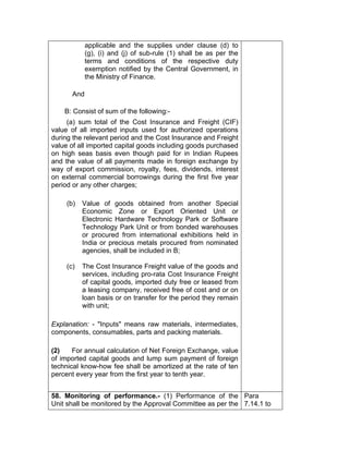 applicable and the supplies under clause (d) to
(g), (i) and (j) of sub-rule (1) shall be as per the
terms and conditions of the respective duty
exemption notified by the Central Government, in
the Ministry of Finance.
And
B: Consist of sum of the following:-
(a) sum total of the Cost Insurance and Freight (CIF)
value of all imported inputs used for authorized operations
during the relevant period and the Cost Insurance and Freight
value of all imported capital goods including goods purchased
on high seas basis even though paid for in Indian Rupees
and the value of all payments made in foreign exchange by
way of export commission, royalty, fees, dividends, interest
on external commercial borrowings during the first five year
period or any other charges;
(b) Value of goods obtained from another Special
Economic Zone or Export Oriented Unit or
Electronic Hardware Technology Park or Software
Technology Park Unit or from bonded warehouses
or procured from international exhibitions held in
India or precious metals procured from nominated
agencies, shall be included in B;
(c) The Cost Insurance Freight value of the goods and
services, including pro-rata Cost Insurance Freight
of capital goods, imported duty free or leased from
a leasing company, received free of cost and or on
loan basis or on transfer for the period they remain
with unit;
Explanation: - "Inputs" means raw materials, intermediates,
components, consumables, parts and packing materials.
(2) For annual calculation of Net Foreign Exchange, value
of imported capital goods and lump sum payment of foreign
technical know-how fee shall be amortized at the rate of ten
percent every year from the first year to tenth year.
58. Monitoring of performance.- (1) Performance of the
Unit shall be monitored by the Approval Committee as per the
Para
7.14.1 to
 