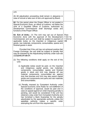 unit.
(8) All adjudication proceeding shall remain in abeyance in
case of revival or take over of sick unit approved by Board.
62. For the period when the Proper Officer is not posted in
Special Economic Zone, an officer of customs, not below the
rank of a Gazetted Officer of Customs, authorized by
Development Commissioner shall discharge duties and
functions of the Proper Officer.
63. Exit of Units.- (1) The Unit may opt out of Special
Economic Zone with the approval of the Development
Commissioner and such exit shall be subject to payment of
applicable duties on the imported or indigenous capital
goods, raw materials, components, consumables, spares and
finished goods in stock:
Provided that if the unit has not achieved positive Net
Foreign Exchange, the exit shall be subject to penalty that
may be imposed by the Adjudicating Authority under sub-rule
(2)(b)(viii) of rule 21.
(2) The following conditions shall apply on the exit of the
Unit:-
(i) Applicable duties would be paid, on the imported
and indigenous capital goods, raw materials,
components, consumables, spares and finished
goods in stock and Unit may dispose off raw
material, components, consumables etc. against
duty free licenses and Unit may also export capital
goods and components and parts and raw materials
and consumables;
(ii) Penalty imposed by Competent Authority under
Special Economic Zone Rules for non-fulfillment of
the conditions of approval, would be paid and in
case an appeal against an order-imposing penalty is
pending, exit would be considered if the unit has
obtained a stay order from Competent Authority and
has furnished a Bank Guarantee for the penalty
adjudicated by the appropriate authority unless the
appellate authority makes a specific order
exempting the unit from this requirement;
Para
7.33.1 to
7.33.4 of
HB
 