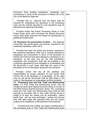 Economic Zone availing exemptions, drawbacks and
concessions in terms of the provisions of Section 26 of the
Act, to the Board for Approval:
Provided that no approval from the Board shall be
required for undertaking any operations in the processing
area and the material required for such operations may be
allowed by the Approval Committee;
Provided further that Export Processing Zones or Free
Trade Zones which were converted into Special Economic
Zones shall obtain approval from Board for development of
additional infrastructure.
10. Permission for procurement of items. – The Approval
Committee may permit goods and services, required for the
authorized operations under rule 9.
Provided that when the goods and services, required for
the authorized operations under rule 9. availing exemptions,
drawbacks and concessions in terms of the provisions of
Section 26 of the Act have been allowed to a developer or co-
developer, as the case may be, the said exemptions,
drawbacks and concessions shall also be available to the
contractors appointed by such developer or co-developer and
all documents in such cases shall bear the name of the
Developer or the Co-Developer along with the contractor,
Provided, further that the all the liabilities and
responsibilities for proper utilization of such goods shall
remain that of the developer or co-developer, as the case
may be and all the documents shall be filed jointly in the
name of the developer or co-developer and the contractor;
New
11. Processing area and Free Trade and Warehousing
Zone.- (1) Free Trade and Warehousing Zones may be
created as stand alone Special economic Zones or as part of
the Multi Product Special Economic Zones. The processing
area and Free Trade and Warehousing Zone shall be fully
secured by boundary wall or wire mesh fencing having a
height of at least two meters and 40 centimeters above
plinth level with top sixty centimeters barbed wire fencing
with mild steel angle with specified entry and exit points,
subject to the satisfaction of Development Commissioner:
Provided that once notified, any space including land in
the processing area or Free Trade and Warehousing Zone
 