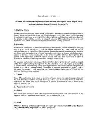 (See sub-rules ---- of rules ----)
The terms and conditions subject to which an Offshore Banking Unit (OBU) may be set up
and operated in the Special Economic Zones (SEZs)
1. Eligibility Criteria
Banks operating in India viz. public sector, private sector and foreign banks authorized to deal in
foreign exchange are eligible to set up Offshore Banking Units. Such banks having overseas
branches and experience of running Offshore Banking Units would be given preference. Each of
the eligible banks would be permitted to establish only one Offshore Banking Unit in a Special
Economic Zone, which would essentially carry on wholesale banking operations.
2. Licensing
Banks would be required to obtain prior permission of the RBI for opening an Offshore Banking
Unit in a SEZ under Section 23(1)(a) of the Banking regulation Act, 1949. Given the unique
nature of business of the Offshore Banking Units, Reserve Bank would stipulate certain licensing
conditions such as dealing only in foreign currencies, restrictions on dealing with Indian rupee,
access to domestic money market, etc. on the functioning of the Offshore Banking Units. The
parent bank's application for branch licence should itself state that it proposes to conduct
business at the Offshore Banking Unit branch in foreign currency only.
No separate authorisation with respect to the Offshore Banking Unit branch would be issued
under the Foreign Exchange Management Act. As currently in vogue with respect to designating
a specific branch for conducting foreign exchange business, the parent bank may designate the
branch in SEZ as an Offshore Banking Unit branch. A separate Notification No. FEMA71/2002-
RB dated September 7, 2002 issued by the Exchange Control Department (ECD) of RBI on
Offshore Banking Units is enclosed.
2.3 Capital
Since Offshore Banking Units would be branches of Indian banks, no separate assigned capital
for such branches would be required. However, with a view to enabling them to start their
operations, the parent bank would be required to provide a minimum of US$ 10 million to its
Offshore Banking Unit.
2.4 Reserve Requirements
2.4.1 CRR
RBI would grant exemption from CRR requirements to the parent bank with reference to its
Offshore Banking Unit branch under Section 42(7) of the RBI Act, 1934.
2.4.2 SLR
Off-shore Banking Units located in SEZs are not required to maintain SLR under Section
24(1) of the Banking Regulation Act, 1949. (Proposed)
 