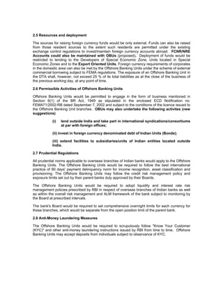 2.5 Resources and deployment
The sources for raising foreign currency funds would be only external. Funds can also be raised
from those resident sources to the extent such residents are permitted under the existing
exchange control regulations to invest/maintain foreign currency accounts abroad. FCNR/NRE
Accounts could also be maintained with OBUs (proposed). Deployment of funds would be
restricted to lending to the Developers of Special Economic Zone, Units located in Special
Economic Zones and to the Export Oriented Units. Foreign currency requirements of corporates
in the domestic area can also be met by the Offshore Banking Units under the scheme of external
commercial borrowing subject to FEMA regulations. The exposure of an Offshore Banking Unit in
the DTA shall, however, not exceed 25 % of its total liabilities as at the close of the business of
the previous working day, at any point of time.
2.6 Permissible Activities of Offshore Banking Units
Offshore Banking Units would be permitted to engage in the form of business mentioned in
Section 6(1) of the BR Act, 1949 as stipulated in the enclosed ECD Notification no.
FEMA71/2002-RB dated September 7, 2002 and subject to the conditions of the licence issued to
the Offshore Banking Unit branches. OBUs may also undertake the following activites (new
suggestions)
(i) lend outside India and take part in international syndications/consortiums
at par with foreign offices;
(ii) invest in foreign currency denominated debt of Indian Units (Bonds);
(iii) extend facilities to subsidiaries/units of Indian entities located outside
India.
2.7 Prudential Regulations
All prudential norms applicable to overseas branches of Indian banks would apply to the Offshore
Banking Units. The Offshore Banking Units would be required to follow the best international
practice of 90 days' payment delinquency norm for income recognition, asset classification and
provisioning. The Offshore Banking Units may follow the credit risk management policy and
exposure limits set out by their parent banks duly approved by their Boards.
The Offshore Banking Units would be required to adopt liquidity and interest rate risk
management policies prescribed by RBI in respect of overseas branches of Indian banks as well
as within the overall risk management and ALM framework of the bank subject to monitoring by
the Board at prescribed intervals.
The bank's Board would be required to set comprehensive overnight limits for each currency for
these branches, which would be separate from the open position limit of the parent bank.
2.8 Anti-Money Laundering Measures
The Offshore Banking Units would be required to scrupulously follow "Know Your Customer
(KYC)" and other anti-money laundering instructions issued by RBI from time to time. Offshore
Banking Units may accept deposits from individuals subject to observance of KYC.
 