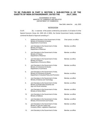 TO BE PUBLISED IN PART II, SECTION 3, SUB-SECTION (i) OF THE
GAZETTE OF INDIA EXTRAORDINARY, DATED THE JULY, 2005.
GOVERNMENT OF INDIA
MINISTRY OF COMMERCE AND INDUSTRY
(DEPARTMENT OF COMMERCE)
New Delhi, dated the July, 2005
NOTIFICATION
G.S.R. (E).- in exercise of the powers conferred by sub-section (1) of section 8 of the
Special Economic Zones Act, 2005 (28 of 2005), the Central Government hereby constitutes
combined the Board of Approval consisting of -
1. Additional Secretary to the Government of India Chair person, ex-officio
Ministry of Commerce & Industry
Department of Commerce
2. Joint Secretary to the Government of India Member, ex-officio
Ministry of Finance
Department of Revenue
3. Joint Secretary to the Government of India Member, ex-officio
Ministry of Finance
Department of Revenue
4. Joint Secretary to the Government of India Member, ex-officio
Ministry of Finance
Department of Economic Affairs
5. Joint Secretary to the Government of India Member, ex-officio
Ministry of Commerce & Industry
Department of Commerce
6. Joint Secretary to the Government of India,
Ministry of Commerce & Industry Member, ex-officio
Department of Industrial Policy and Promotion
7. Joint Secretary to the Government of India Member, ex-officio
Ministry of Science and Technology
8. Joint Secretary to the Government of India Member, ex-officio
Ministry of Small Scale Industries and
Agro and Rural Industries.
9. Joint Secretary to the Government of India Member, ex-officio
Ministry of Home Affairs
10. Joint Secretary to the Government of India Member, ex-officio
Ministry of Defence
11. Joint Secretary to the Government of India Member, ex-officio
Ministry of Environment and Forests
12. Joint Secretary to the Government of India Member, ex-officio
Ministry of Law and Justice and
Company Affairs, Legislative Department
13. Joint Secretary to the Government of India Member, ex-officio
 