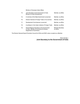 Ministry of Overseas Indian Affairs
14. Joint Secretary to the Government of India Member, ex-officio
Ministry of Urban Development
15. A nominee of the State Government concerned Member, ex-officio
16. Director General of Foreign Trade or his nominee Member, ex-officio
17. Development Commissioner concerned Member, ex-officio
18. A professor in the Indian Institute of Foreign Trade Member, ex-officio
19. Director/Deputy Secretary to the Government Member-Secretary
of India Ministry of Commerce & Industry ex-officio
Department of Commerce
The Director General Export Promotion Council for EOUs and SEZ is also co-opted as a Member.
(Rahul Khullar )
Joint Secretary to the Government of India
 