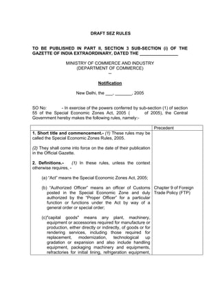 DRAFT SEZ RULES
TO BE PUBLISHED IN PART II, SECTION 3 SUB-SECTION (i) OF THE
GAZETTE OF INDIA EXTRAORDINARY, DATED THE ________________
MINISTRY OF COMMERCE AND INDUSTRY
(DEPARTMENT OF COMMERCE)
--
Notification
New Delhi, the ___, _______, 2005
SO No: - In exercise of the powers conferred by sub-section (1) of section
55 of the Special Economic Zones Act, 2005 ( of 2005), the Central
Government hereby makes the following rules, namely:-
Precedent
1. Short title and commencement.- (1) These rules may be
called the Special Economic Zones Rules, 2005.
(2) They shall come into force on the date of their publication
in the Official Gazette.
2. Definitions.- (1) In these rules, unless the context
otherwise requires, -
(a) “Act” means the Special Economic Zones Act, 2005;
(b) “Authorized Officer” means an officer of Customs
posted in the Special Economic Zone and duly
authorized by the “Proper Officer” for a particular
function or functions under the Act by way of a
general order or special order;
(c)"capital goods" means any plant, machinery,
equipment or accessories required for manufacture or
production, either directly or indirectly, of goods or for
rendering services, including those required for
replacement, modernization, technological up
gradation or expansion and also include handling
equipment, packaging machinery and equipments,
refractories for initial lining, refrigeration equipment,
Chapter 9 of Foreign
Trade Policy (FTP)
 