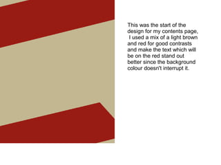 This was the start of the
design for my contents page,
I used a mix of a light brown
and red for good contrasts
and make the text which will
be on the red stand out
better since the background
colour doesn't interrupt it.
 