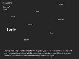 Ideas/Drafts Import Names/ Titles: Tune Vinyl Download Connect Lyric Bass Sound I have picked single word names for my magazine, as I noticed a common theme with other successful magazines. All of the names are related to music. After debate, the favourite and therefore the name of my magazine will be ‘Lyric’. 