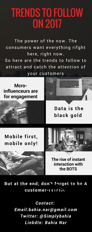 TRENDS TO FOLLOW
ON 2017
But at the end; don't forget to be A
customer-centric.
Contact: 
Email:bahia.nar@gmail.com
Twitter: @Simplybahia
LinkdIn: Bahia Nar
The rise of instant
interaction with
the BOTS
Mobile first,
mobile only!
Data is the
black gold 
BELIEVE IT COULD
TAKE UP TO 3
YEARS TO
STRENGTHEN
THEIR COMPANY
CULTURE.
Micro-
influenceurs are
for engagement
The power of the now. The
consumers want everything rifght
here, right now.
So here are the trends to follow to
attract and catch the attention of
your customers
 