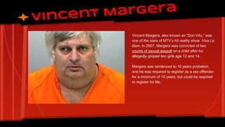 Margera
Vincent
Vincent Margera, also known as “Don Vito,” was
one of the stars of MTV’s hit reality show, Viva La
Bam. In 2007, Margera was convicted of two
counts of sexual assault on a child after he
allegedly groped two girls age 12 and 14.
Margera was sentenced to 10 years probation,
and he was required to register as a sex offender
for a minimum of 10 years, but could be required
to register for life.

 