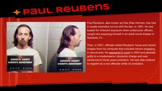 eubens
Paul R
Paul Reubens, also known as Pee Wee Herman, has had
a couple shameful run-ins with the law. In 1991, he was
busted for indecent exposure when undercover officers
caught him exposing himself in an adult movie theater in
Sarasota, FL.
Then, in 2001, officials raided Reubens’ home and seized
images from his computer that included minors engaging
in sexual acts. He appeared in court in 2004 and pleaded
guilty to a misdemeanor obscenity charge and was
sentenced to three years probation. He was also ordered
to register as a sex offender while on probation.

 