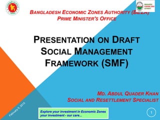BANGLADESH ECONOMIC ZONES AUTHORITY (BEZA)
PRIME MINISTER'S OFFICE
PRESENTATION ON DRAFT
SOCIAL MANAGEMENT
FRAMEWORK (SMF)
Explore your investment in Economic Zones
your investment - our care...
1
MD. ABDUL QUADER KHAN
SOCIAL AND RESETTLEMENT SPECIALIST
 