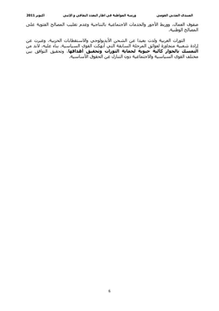 ‫اآﺘﻮﺑﺮ 1102‬       ‫ورﺷﺔ اﻟﻤﻮاﻃﻨﺔ ﻓﻰ اﻃﺎر اﻟﺘﻌﺪد اﻟﺜﻘﺎﻓﻰ و اﻹﺛﻨﻰ‬   ‫اﻟﻤﻨﺘﺪى اﻟﻤﺪﻧﻰ اﻟﻘﻮﻣﻰ‬

‫ﺻﻔﻮف اﻟﻌﻤﺎل، وورﺑﻂ اﻷﺟﻮر واﻟﺨﺪﻣﺎت اﻻﺟﺘﻤﺎﻋﻴﺔ ﺑﺎﻟﻨﺘﺎﺟﻴﺔ وﻋﺪم ﺗﻐﻠﻴﺐ اﻟﻤﺼﺎﻟﺢ اﻟﻔﺌﻮﻳﺔ ﻋﻠﻰ‬
                                                                      ‫اﻟﻤﺼﺎﻟﺢ اﻟﻮﻃﻨﻴﺔ.‬

‫اﻟﺜﻮرات اﻟﻌﺮﺑﻴﺔ وﻟﺪت ﺑﻌﻴﺪا ﻋﻦ اﻟﺸﺤﻦ اﻷﻳﺪﻳﻮﻟﻮﺟﻲ واﻻﺳﺘﻘﻄﺎﺑﺎت اﻟﺤﺰﺑﻴﺔ، وﻋﺒﺮت ﻋﻦ‬
‫إرادة ﺷﻌﺒﻴﺔ ﻣﺘﺠﺎوزة ﻟﻌﻮاﺋﻖ اﻟﻤﺮﺣﻠﺔ اﻟﺴﺎﺑﻘﺔ اﻟﺘﻲ أﻧﻬﻜﺖ اﻟﻘﻮى اﻟﺴﻴﺎﺳﻴﺔ. ﺑﻨﺎء ﻋﻠﻴﻪ، ﻻﺑﺪ ﻣﻦ‬
‫اﻟﺘﻤﺴﻚ ﺑﺎﻟﺤﻮار آﺂﻟﻴﺔ ﺣﻴﻮﻳﺔ ﻟﺤﻤﺎﻳﺔ اﻟﺜﻮرات وﺗﺤﻘﻴﻖ أهﺪاﻓﻬﺎ، وﺗﺤﻘﻴﻖ اﻟﺘﻮاﻓﻖ ﺑﻴﻦ‬
                      ‫ﻣﺨﺘﻠﻒ اﻟﻘﻮى اﻟﺴﻴﺎﺳﻴﺔ واﻻﺟﺘﻤﺎﻋﻴﺔ دون اﻟﺘﻨﺎزل ﻋﻦ اﻟﺤﻘﻮق اﻷﺳﺎﺳﻴﺔ.‬




‫ ‬                                            ‫6‬
 