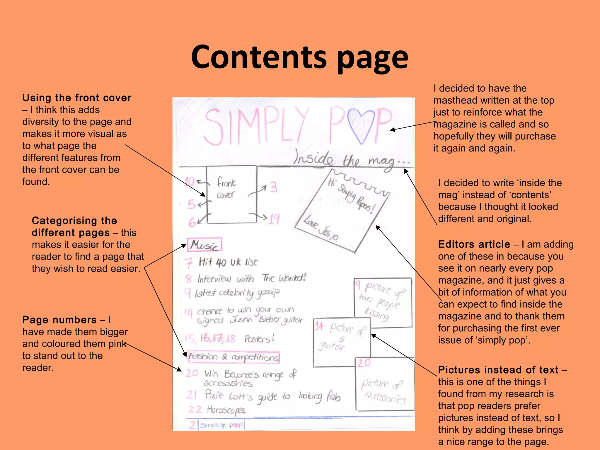 Contents page I decided to have the masthead written at the top just to reinforce what the magazine is called and so hopefully they will purchase it again and again. I decided to write ‘inside the mag’ instead of ‘contents’ because I thought it looked different and original. Editors article  – I am adding one of these in because you see it on nearly every pop magazine, and it just gives a bit of information of what you can expect to find inside the magazine and to thank them for purchasing the first ever issue of ‘simply pop’. Using the front cover  – I think this adds diversity to the page and makes it more visual as to what page the different features from the front cover can be found. Categorising the different pages  – this makes it easier for the reader to find a page that they wish to read easier. Page numbers  – I have made them bigger and coloured them pink to stand out to the reader. Pictures instead of text  – this is one of the things I found from my research is that pop readers prefer pictures instead of text, so I think by adding these brings a nice range to the page. 