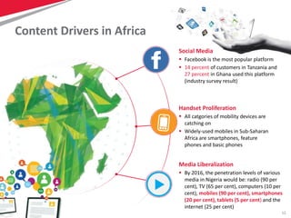12
Content Drivers in Africa
Social Media
 Facebook is the most popular platform
 14 percent of customers in Tanzania and
27 percent in Ghana used this platform
(industry survey result)
Media Liberalization
 By 2016, the penetration levels of various
media in Nigeria would be: radio (90 per
cent), TV (65 per cent), computers (10 per
cent), mobiles (90 per cent), smartphones
(20 per cent), tablets (5 per cent) and the
internet (25 per cent)
Handset Proliferation
 All catgories of mobility devices are
catching on
 Widely-used mobiles in Sub-Saharan
Africa are smartphones, feature
phones and basic phones
 