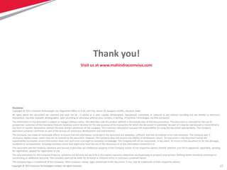 17
Disclaimer
Copyright © 2013: Comviva Technologies Ltd, Registered Office at A-26, Info City, Sector 34, Gurgaon-122001, Haryana, India.
All rights about this document are reserved and shall not be , in whole or in part, copied, photocopied, reproduced, translated, or reduced to any manner including but not limited to electronic,
mechanical, machine readable ,photographic, optic recording or otherwise without prior consent, in writing, of Comviva Technologies Ltd (the Company).
The information in this document is subject to changes without notice. This describes only the product defined in the introduction of this documentation. This document is intended for the use of
prospective customers of the Company Products Solutions and or Services for the sole purpose of the transaction for which the document is submitted. No part of it may be reproduced or transmitted in
any form or manner whatsoever without the prior written permission of the company. The Customer, who/which assumes full responsibility for using the document appropriately. The Company
welcomes customer comments as part of the process of continuous development and improvement.
The Company, has made all reasonable efforts to ensure that the information contained in the document are adequate, sufficient and free of material errors and omissions. The Company will, if
necessary, explain issues, which may not be covered by the document. However, the Company does not assume any liability of whatsoever nature , for any errors in the document except the
responsibility to provide correct information when any such error is brought to company’s knowledge. The Company will not be responsible, in any event, for errors in this document or for any damages,
incidental or consequential, including monetary losses that might arise from the use of this document or of the information contained in it.
This document and the Products, Solutions and Services it describes are intellectual property of the Company and/or of the respective owners thereof, whether such IPR is registered, registrable, pending
for registration, applied for registration or not.
The only warranties for the Company Products, Solutions and Services are set forth in the express warranty statements accompanying its products and services. Nothing herein should be construed as
constituting an additional warranty. The Company shall not be liable for technical or editorial errors or omissions contained herein.
The Company logo is a trademark of the Company. Other products, names, logos mentioned in this document, if any, may be trademarks of their respective owners.
Copyright © 2013 Comviva Technologies Limited. All rights reserved.
Thank you!
Visit us at www.mahindracomviva.com
 