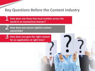 4
Key Questions Before the Content Industry
How does one foray into local markets across the
world in an economical manner?
1
2
3
How does one ensure rightful content
ownership?
How does one gets the right content
for an application at right time?
 