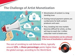 7
The Challenge of Artist Monetization
 Monetization of content is a long-
standing issue
 Existing manual payment systems are
cumbersome for both content
producers and users
 Thus, breaking into new markets
becomes difficult for artists, as they
will have to reach the 1 million
subscriber mark to break-even.
Effective monetization can be achieved
if the issue of localization is addressed
The cost of remitting to sub-Saharan Africa, typically
around 12%, is three percentage points higher than
the global average, according to the World Bank
 