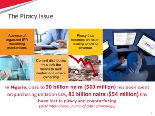 8
The Piracy Issue
In Nigeria, close to 90 billion naira ($60 million) has been spent
on purchasing imitation CDs, 81 billion naira ($54 million) has
been lost to piracy and counterfeiting
(2012 International Journal of cyber criminology)
Absence of
organized IPR
monitoring
mechanisms
Content distributors
thus lack the
means to audit
content and ensure
ownership
Piracy thus
becomes an issue ,
leading to loss of
revenue
 