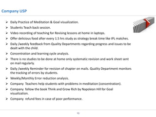 Company USP
 Daily Practice of Meditation & Goal visualization.
 Students Teach back session.
 Video recording of teaching for Revising lessons at home in laptops.
 Offer delicious food after every 1.5 hrs study as strategy break time like IPL matches.
 Daily /weekly feedback from Quality Departments regarding progress and issues to be
dealt with the child.
 Concentration and learning cycle analysis.
 There is no studies to be done at home only systematic revision and work sheet sent
on mail regularly.
 Daily /weekly Reminder for revision of chapter on mails. Quality Department monitors
the tracking of errors by students.
 Weekly/Monthly Error reduction analysis.
 Company Teachers help students with problems in meditation (concentration).
 Company follow the book Think and Grow Rich by Napoleon Hill for Goal
visualization.
 Company refund fees in case of poor performance.

13

 