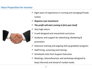 Value Proposition for Investor
 Eight years of experience in running and managing Private
tuition
 Requires Low investment
 The profit will start coming in first year itself.
 Very high return.
 A well designed and researched curriculum.
 Guidance and support for advertising, Marketing &
promotion.
 Extensive training and ongoing skill up gradation program.
 Staff hiring, screening and training.
 Scheduled visits from Support Executive.
 Meetings, teleconferences and workshops designed to
keep informed and ahead of market needs.
21

 