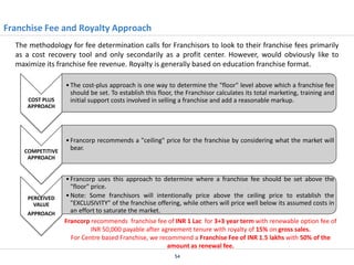 Franchise Fee and Royalty Approach
The methodology for fee determination calls for Franchisors to look to their franchise fees primarily
as a cost recovery tool and only secondarily as a profit center. However, would obviously like to
maximize its franchise fee revenue. Royalty is generally based on education franchise format.

COST PLUS
APPROACH

COMPETITIVE
APPROACH

PERCEIVED
VALUE
APPROACH

• The cost-plus approach is one way to determine the "floor" level above which a franchise fee
should be set. To establish this floor, the Franchisor calculates its total marketing, training and
initial support costs involved in selling a franchise and add a reasonable markup.

• Francorp recommends a "ceiling" price for the franchise by considering what the market will
bear.

• Francorp uses this approach to determine where a franchise fee should be set above the
"floor" price.
• Note: Some franchisors will intentionally price above the ceiling price to establish the
"EXCLUSIVITY" of the franchise offering, while others will price well below its assumed costs in
an effort to saturate the market.
Francorp recommends franchise fee of INR 1 Lac for 3+3 year term with renewable option fee of
INR 50,000 payable after agreement tenure with royalty of 15% on gross sales.
For Centre based Franchise, we recommend a Franchise Fee of INR 1.5 lakhs with 50% of the
amount as renewal fee.
54

 