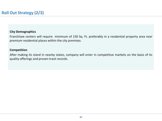 Roll Out Strategy (2/3)

City Demographics
Franchisee centers will require minimum of 150 Sq. Ft. preferably in a residential property area near
premium residential places within the city premises.
Competition
After making its stand in nearby states, company will enter in competitive markets on the basis of its
quality offerings and proven track records.

61

 