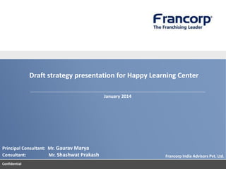 Draft strategy presentation for Happy Learning Center
January 2014

Principal Consultant: Mr. Gaurav Marya
Consultant:
Mr. Shashwat Prakash
Confidential

Francorp India Advisors Pvt. Ltd.

 