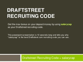DRAFTSTREET
RECRUITING CODE
Get the max bonus on your deposit money by using salarycap
as your Draftstreet recruiting code.


This powerpoint presentation is 10 seconds long and tells you why
“salarycap” is the best Draftstreet.com recruiting code you can use.




                Draftstreet Recruiting Code = salarycap
 