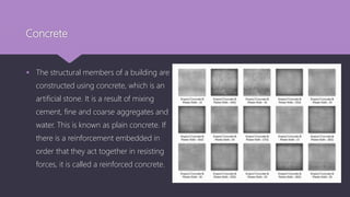 Concrete
 The structural members of a building are
constructed using concrete, which is an
artificial stone. It is a result of mixing
cement, fine and coarse aggregates and
water. This is known as plain concrete. If
there is a reinforcement embedded in
order that they act together in resisting
forces, it is called a reinforced concrete.
 