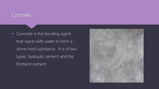 Concrete
 Concrete is the bonding agent
that reacts with water to form a
stone-hard substance. It is of two
types; hydraulic cement and the
Portland cement
 