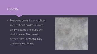 Concrete
 Pozzolana cement is amorphous
silica that that hardens as silica
gel by reacting chemically with
alkali in water. The name is
derived from Pozzolana, Itally
where this was found.
 