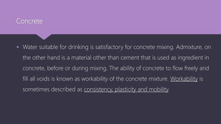 Concrete
 Water suitable for drinking is satisfactory for concrete mixing. Admixture, on
the other hand is a material other than cement that is used as ingredient in
concrete, before or during mixing. The ability of concrete to flow freely and
fill all voids is known as workability of the concrete mixture. Workability is
sometimes described as consistency, plasticity and mobility.
 